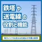 「鉄塔」や「送電線」の役割と機能｜電力インフラを支える仕組みや作業の裏側